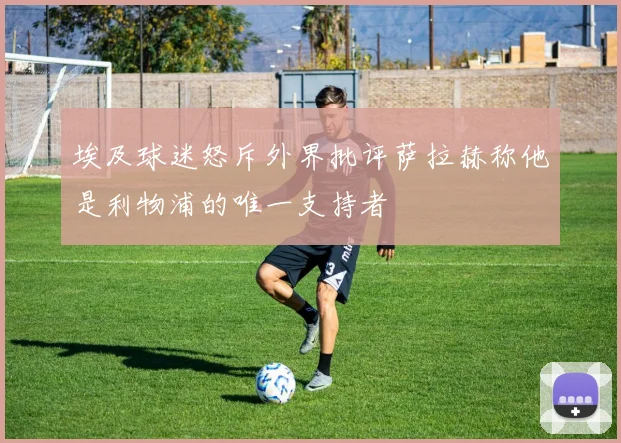 埃及球迷怒斥外界批评萨拉赫称他是利物浦的唯一支持者