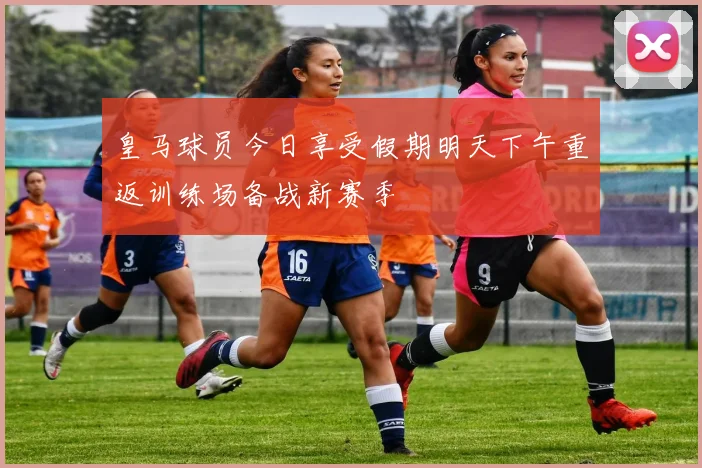 皇马球员今日享受假期明天下午重返训练场备战新赛季