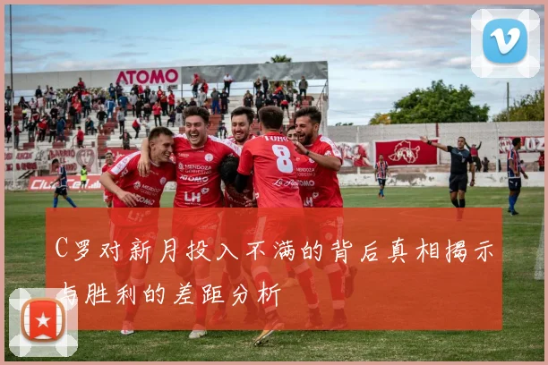 C罗对新月投入不满的背后真相揭示与胜利的差距分析