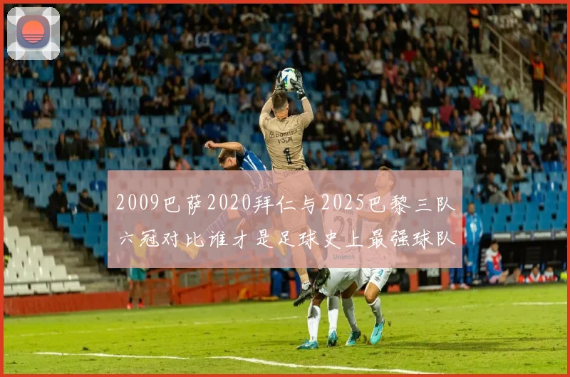 2009巴萨2020拜仁与2025巴黎三队六冠对比谁才是足球史上最强球队