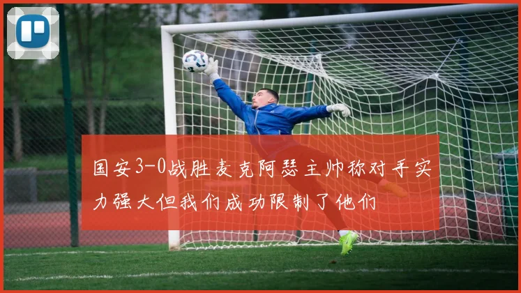 国安3-0战胜麦克阿瑟主帅称对手实力强大但我们成功限制了他们