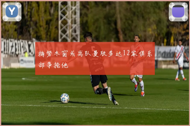 梅努冬窗或离队曼联多达12家俱乐部争抢他