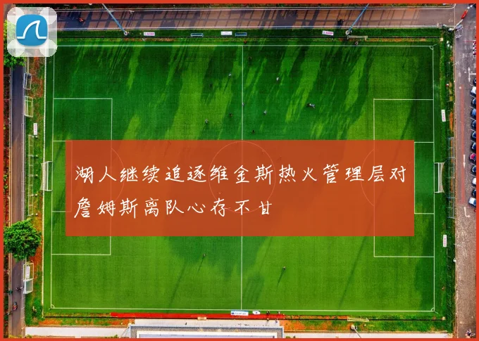 湖人继续追逐维金斯热火管理层对詹姆斯离队心存不甘