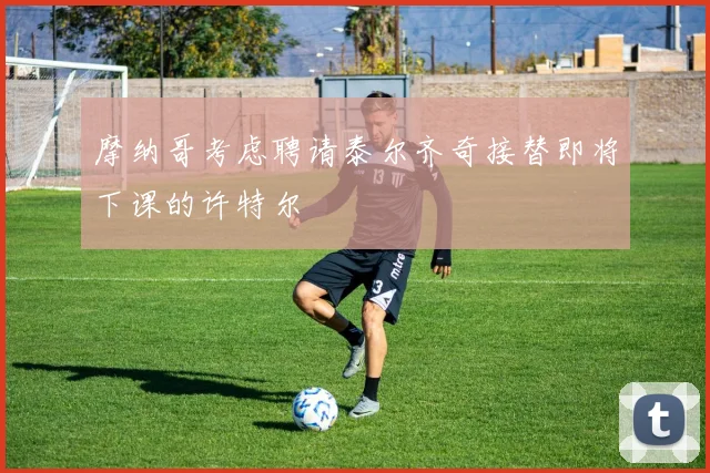 摩纳哥考虑聘请泰尔齐奇接替即将下课的许特尔