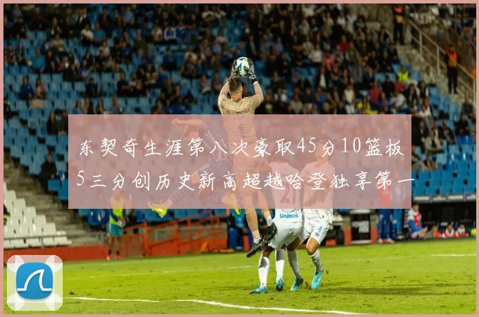 东契奇生涯第八次豪取45分10篮板5三分创历史新高超越哈登独享第一