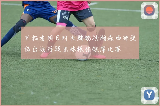 开拓者明日对决鹈鹕杨瀚森面部受伤出战存疑克林根将缺席比赛