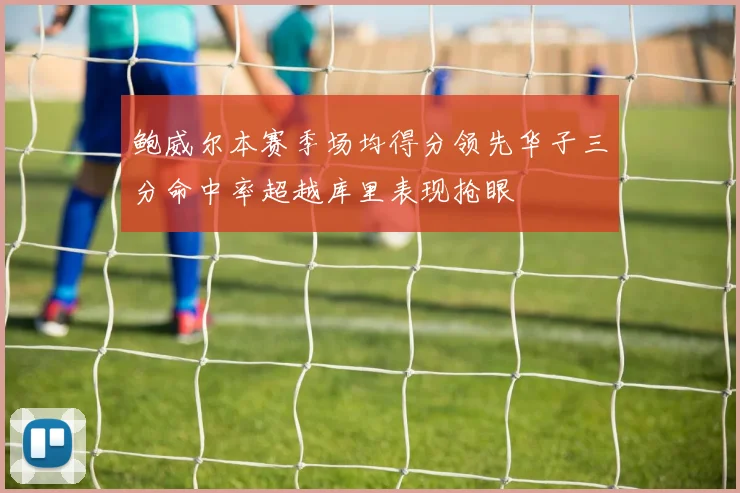 鲍威尔本赛季场均得分领先华子三分命中率超越库里表现抢眼