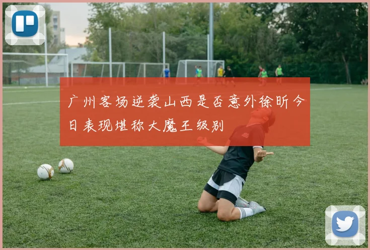 广州客场逆袭山西是否意外徐昕今日表现堪称大魔王级别