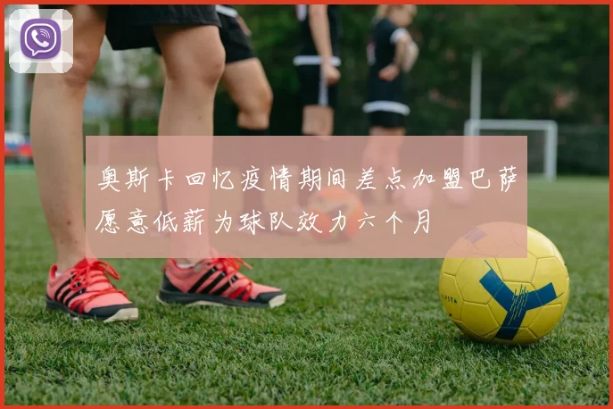 奥斯卡回忆疫情期间差点加盟巴萨愿意低薪为球队效力六个月