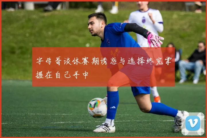 字母哥谈休赛期诱惑与选择终究掌握在自己手中