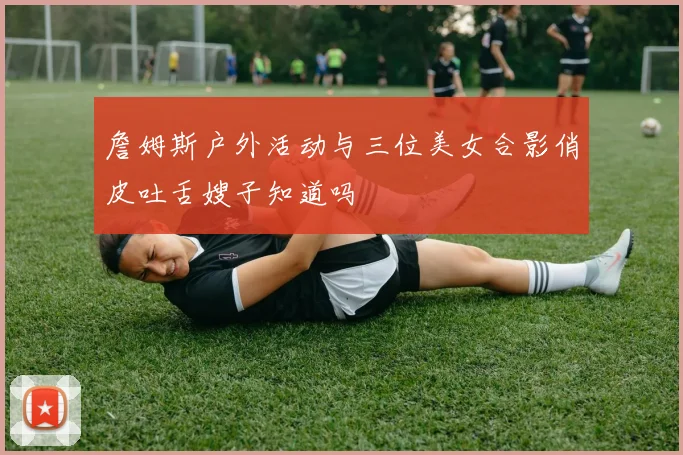 詹姆斯户外活动与三位美女合影俏皮吐舌嫂子知道吗