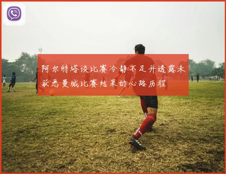 阿尔特塔谈比赛冷静不足并透露未获悉曼城比赛结果的心路历程
