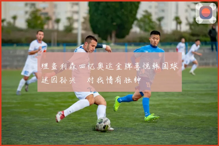 理查利森回忆奥运金牌喜悦韩国球迷因孙兴慜对我情有独钟