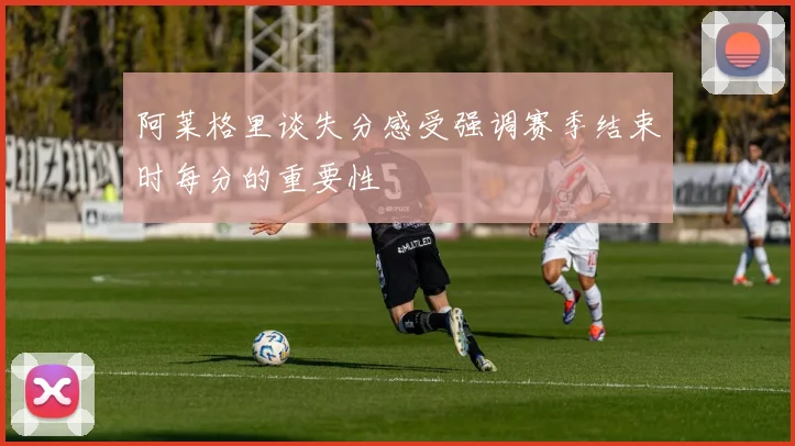 阿莱格里谈失分感受强调赛季结束时每分的重要性