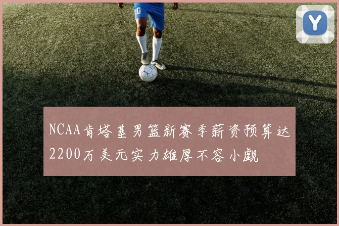 NCAA肯塔基男篮新赛季薪资预算达2200万美元实力雄厚不容小觑