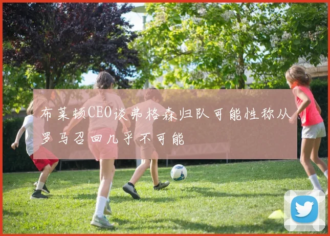 布莱顿CEO谈弗格森归队可能性称从罗马召回几乎不可能