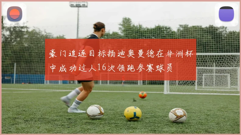 豪门追逐目标扬迪奥曼德在非洲杯中成功过人16次领跑参赛球员