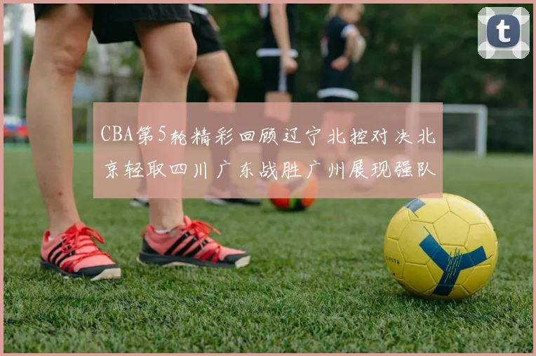 CBA第5轮精彩回顾辽宁北控对决北京轻取四川广东战胜广州展现强队风范