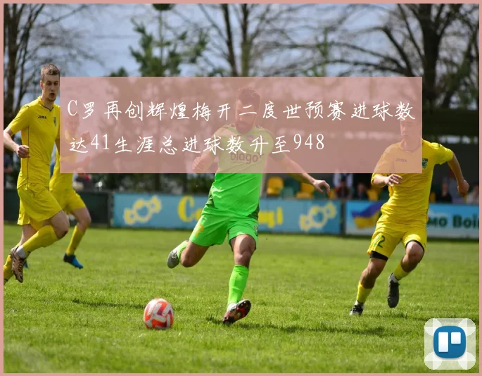 C罗再创辉煌梅开二度世预赛进球数达41生涯总进球数升至948