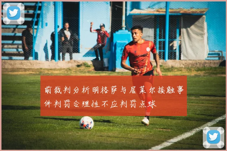 前裁判分析明格萨与居莱尔接触事件判罚合理性不应判罚点球