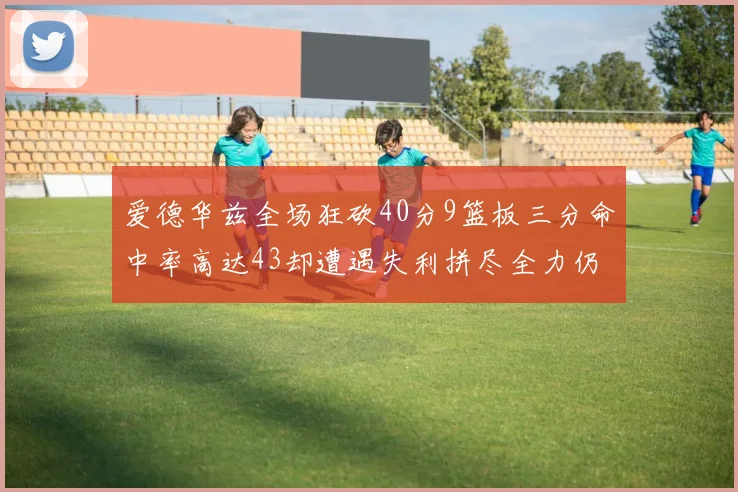 爱德华兹全场狂砍40分9篮板三分命中率高达43却遭遇失利拼尽全力仍难救主