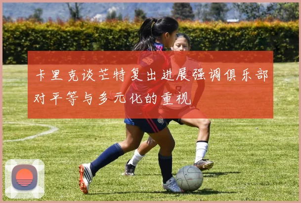 卡里克谈芒特复出进展强调俱乐部对平等与多元化的重视
