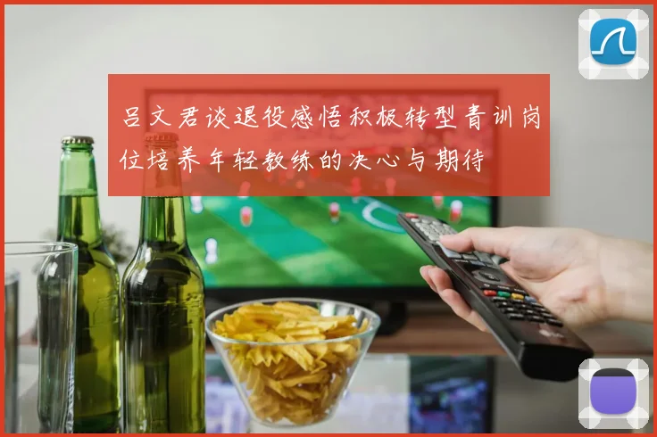 吕文君谈退役感悟积极转型青训岗位培养年轻教练的决心与期待