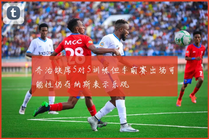 乔治缺席5对5训练但季前赛出场可能性仍存纳斯表示乐观