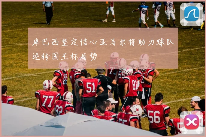 库巴西坚定信心亚马尔将助力球队逆转国王杯局势